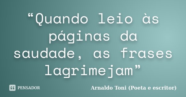 “Quando leio às páginas da saudade, as frases lagrimejam”... Frase de Arnaldo Toni (Poeta e escritor).