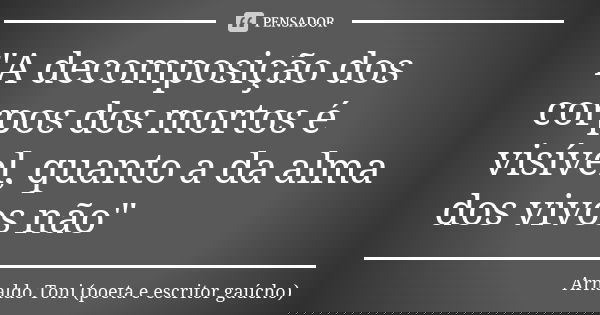 "A decomposição dos corpos dos mortos é visível, quanto a da alma dos vivos não"... Frase de Arnaldo Toni - poeta e escritor gaúcho.