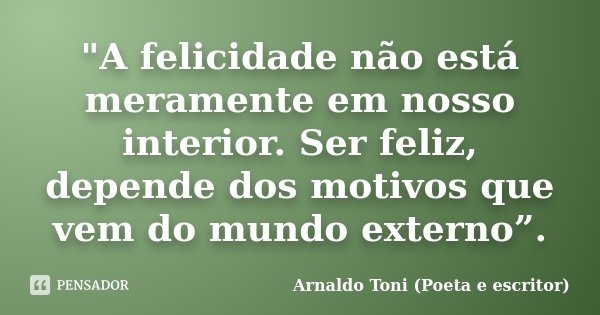 "A felicidade não está meramente em nosso interior. Ser feliz, depende dos motivos que vem do mundo externo”.... Frase de Arnaldo Toni (Poeta e escritor).