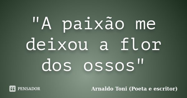 "A paixão me deixou a flor dos ossos"... Frase de Arnaldo Toni (poeta e escritor).