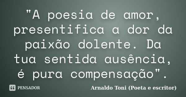 "A poesia de amor, presentifica a dor da paixão dolente. Da tua sentida ausência, é pura compensação".... Frase de Arnaldo Toni (Poeta e Escritor).