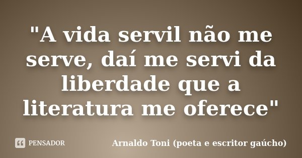 "A vida servil não me serve, daí me servi da liberdade que a literatura me oferece"... Frase de Arnaldo Toni (poeta e escritor gaúcho).