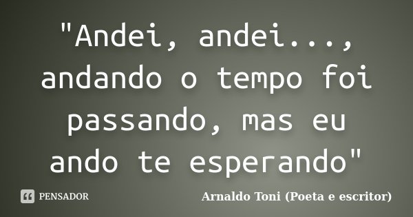 "Andei, andei..., andando o tempo foi passando, mas eu ando te esperando"... Frase de Arnaldo Toni (poeta e escritor).