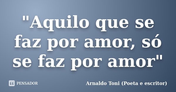 "Aquilo que se faz por amor, só se faz por amor"... Frase de Arnaldo Toni (poeta e escritor).