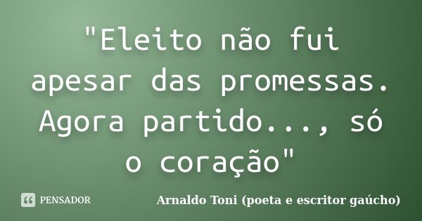 "Eleito não fui apesar das promessas. Agora partido..., só o coração"... Frase de Arnaldo Toni - Poeta e Escritor gaúcho.