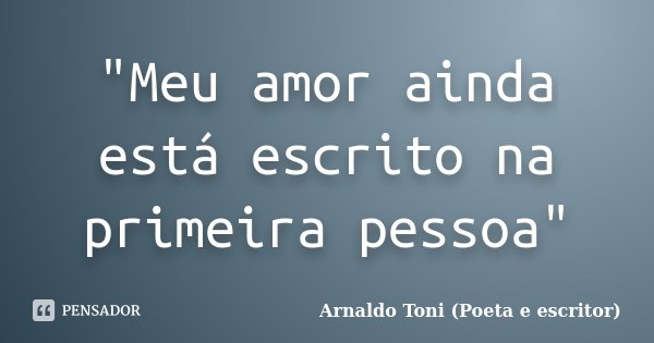 "Meu amor ainda está escrito na primeira pessoa"... Frase de Arnaldo Toni (Poeta e escritor).