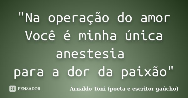 "Na operação do amor Você é minha única anestesia para a dor da paixão"... Frase de Arnaldo Toni (poeta e escritor gaúcho).
