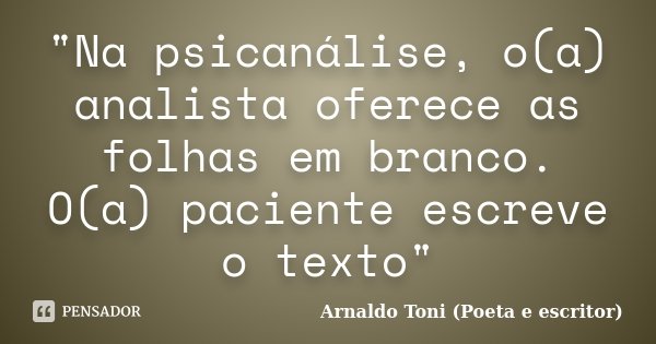 "Na psicanálise, o(a) analista oferece as folhas em branco. O(a) paciente escreve o texto"... Frase de Arnaldo Toni (Poeta e Escritor).