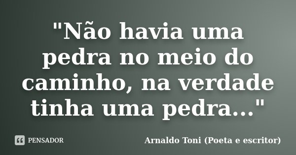 "Não havia uma pedra no meio do caminho, na verdade tinha uma pedra..."... Frase de Arnaldo Toni (poeta e escritor).