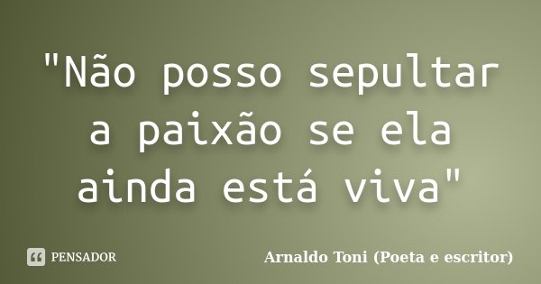 "Não posso sepultar a paixão se ela ainda está viva"... Frase de Arnaldo Toni (poeta e escritor).