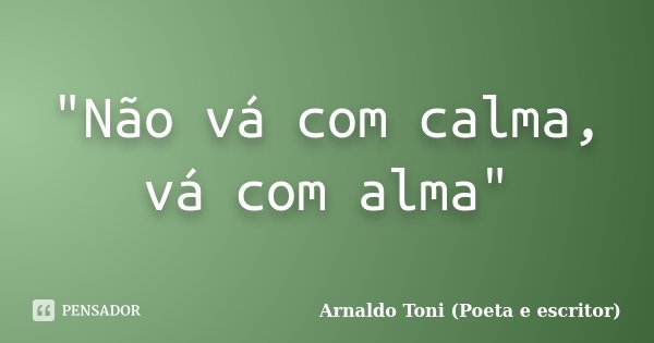 "Não vá com calma, vá com alma"... Frase de Arnaldo Toni (Poeta e escritor).