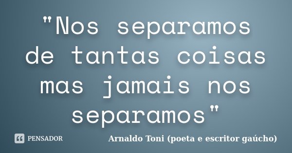 "Nos separamos de tantas coisas mas jamais nos separamos"... Frase de Arnaldo Toni - Poeta e Escritor gaúcho.