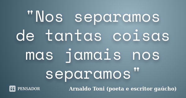 "Nos separamos de tantas coisas mas jamais nos separamos"... Frase de Arnaldo Toni - Poeta e Escritor gaúcho.