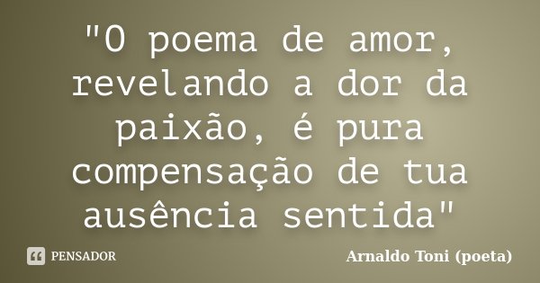 "O poema de amor, revelando a dor da paixão, é pura compensação de tua ausência sentida"... Frase de Arnaldo Toni (poeta).