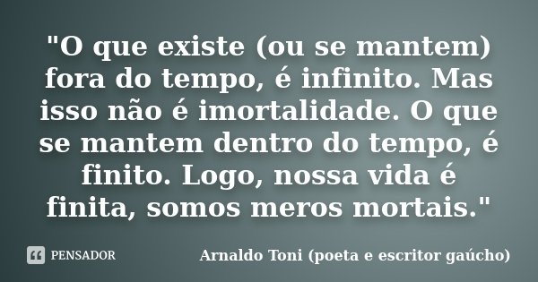 "O que existe (ou se mantem) fora do tempo, é infinito. Mas isso não é imortalidade. O que se mantem dentro do tempo, é finito. Logo, nossa vida é finita, ... Frase de Arnaldo Toni (poeta e escritor gaúcho).