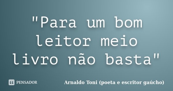 "Para um bom leitor meio livro não basta"... Frase de Arnaldo Toni - Poeta e Escritor gaúcho.