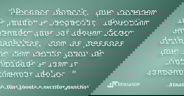 "Pessoas banais, que carecem de pudor e respeito, deveriam entender que só devem fazer brincadeiras, com as pessoas que se tem certo grau de intimidade e c... Frase de Arnaldo Toni (poeta e escritor gaúcho).