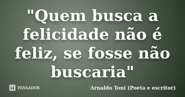 "Quem busca a felicidade não é feliz, se fosse não buscaria"... Frase de Arnaldo Toni (Poeta e escritor).