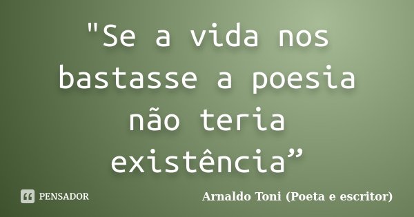 "Se a vida nos bastasse a poesia não teria existência”... Frase de Arnaldo Toni (Poeta e escritor).