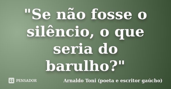 "Se não fosse o silêncio, o que seria do barulho?"... Frase de Arnaldo Toni (poeta e escritor gaúcho).