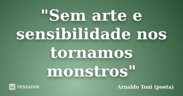 "Sem arte e sensibilidade nos tornamos monstros"... Frase de Arnaldo Toni (poeta).