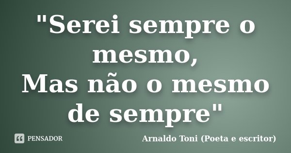 "Serei sempre o mesmo, Mas não o mesmo de sempre"... Frase de Arnaldo Toni (Poeta e escritor).