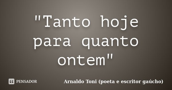 "Tanto hoje para quanto ontem"... Frase de Arnaldo Toni - Poeta e Escritor gaúcho.