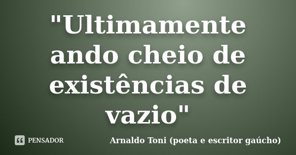 "Ultimamente ando cheio de existências de vazio"... Frase de Arnaldo Toni (poeta e escritor gaúcho).