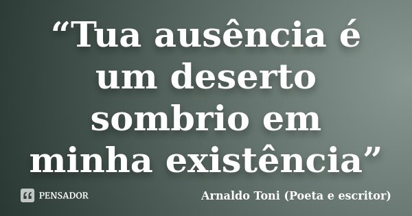 “Tua ausência é um deserto sombrio em minha existência”... Frase de Arnaldo Toni (Poeta e escritor).