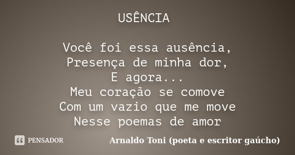 USÊNCIA Você foi essa ausência, Presença de minha dor, E agora... Meu coração se comove Com um vazio que me move Nesse poemas de amor... Frase de Arnaldo Toni - Poeta e Escritor gaúcho.