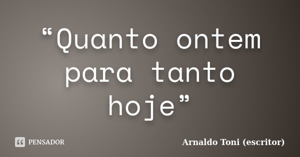 “Quanto ontem para tanto hoje”... Frase de Arnaldo Toni - Escritor.