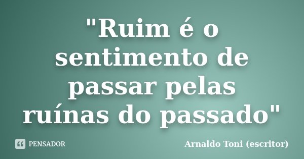 "Ruim é o sentimento de passar pelas ruínas do passado"... Frase de Arnaldo Toni - Escritor.