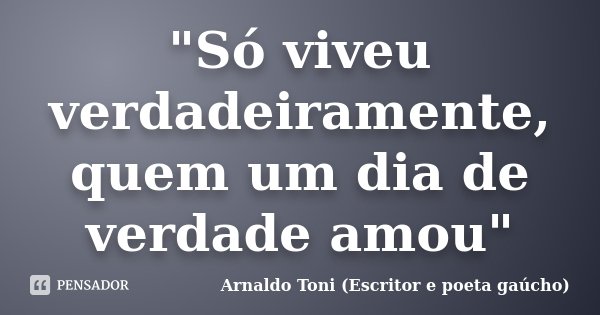 "Só viveu verdadeiramente, quem um dia de verdade amou"... Frase de Arnaldo Toni (Escritor e poeta gaúcho).