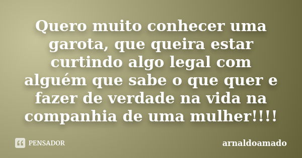 Quero muito conhecer uma garota, que queira estar curtindo algo legal com alguém que sabe o que quer e fazer de verdade na vida na companhia de uma mulher!!!!... Frase de arnaldoamado.