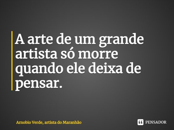 ⁠A arte de um grande artista só morre quando ele deixa de pensar.... Frase de Arnobio Verde, artista do Maranhão.