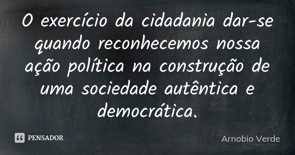 O exercício da cidadania dar-se quando reconhecemos nossa ação política na construção de uma sociedade autêntica e democrática.... Frase de Arnobio Verde.