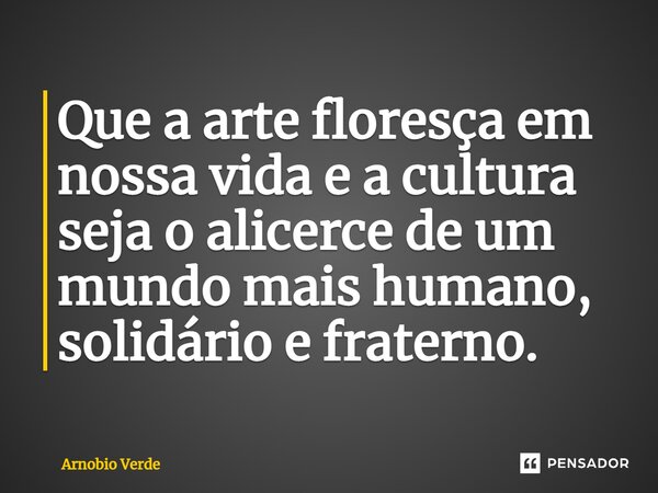 ⁠Que a arte floresça em nossa vida e a cultura seja o alicerce de um mundo mais humano, solidário e fraterno.... Frase de Arnobio Verde.