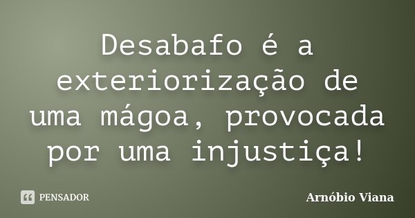 Desabafo é a exteriorização de uma mágoa, provocada por uma injustiça!... Frase de Arnóbio Viana.