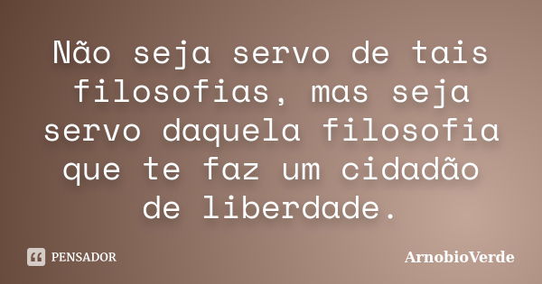 Não seja servo de tais filosofias, mas seja servo daquela filosofia que te faz um cidadão de liberdade.... Frase de ArnobioVerde.