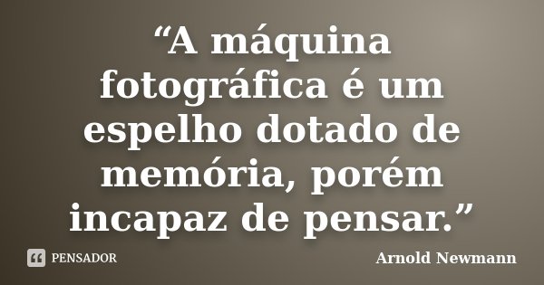 “A máquina fotográfica é um espelho dotado de memória, porém incapaz de pensar.”... Frase de Arnold Newmann.