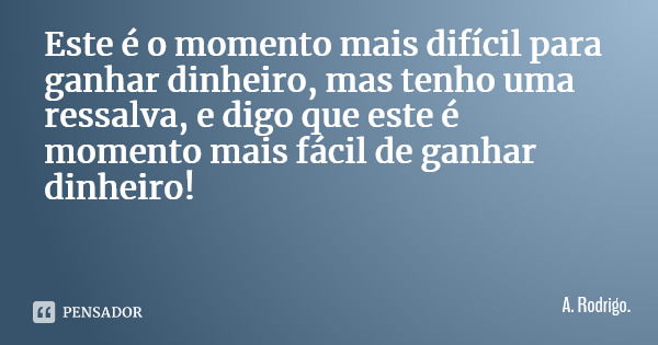Este é o momento mais difícil para ganhar dinheiro, mas tenho uma ressalva, e digo que este é momento mais fácil de ganhar dinheiro!... Frase de A. Rodrigo..
