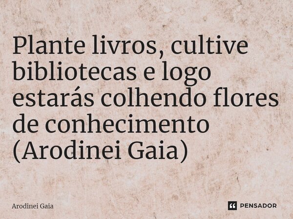 ⁠Plante livros, cultive bibliotecas e logo estarás colhendo flores de conhecimento (Arodinei Gaia)... Frase de Arodinei Gaia.