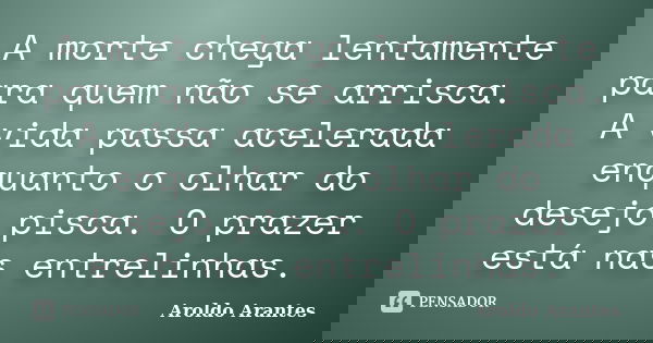 A morte chega lentamente para quem não se arrisca. A vida passa acelerada enquanto o olhar do desejo pisca. O prazer está nas entrelinhas.... Frase de Aroldo Arantes.