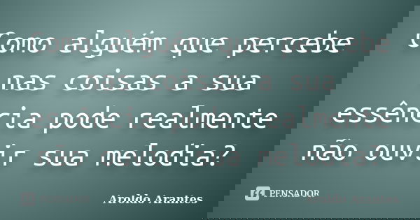 Como alguém que percebe nas coisas a sua essência pode realmente não ouvir sua melodia?... Frase de Aroldo Arantes.