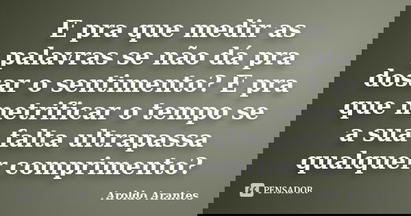E pra que medir as palavras se não dá pra dosar o sentimento? E pra que metrificar o tempo se a sua falta ultrapassa qualquer comprimento?... Frase de Aroldo Arantes.