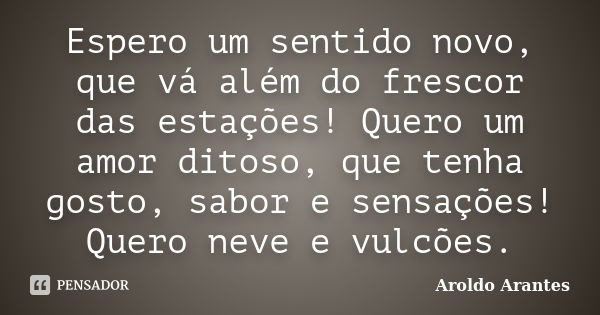 Espero um sentido novo, que vá além do frescor das estações! Quero um amor ditoso, que tenha gosto, sabor e sensações! Quero neve e vulcões.... Frase de Aroldo Arantes.