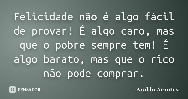 Felicidade não é algo fácil de provar! É algo caro, mas que o pobre sempre tem! É algo barato, mas que o rico não pode comprar.... Frase de Aroldo Arantes.