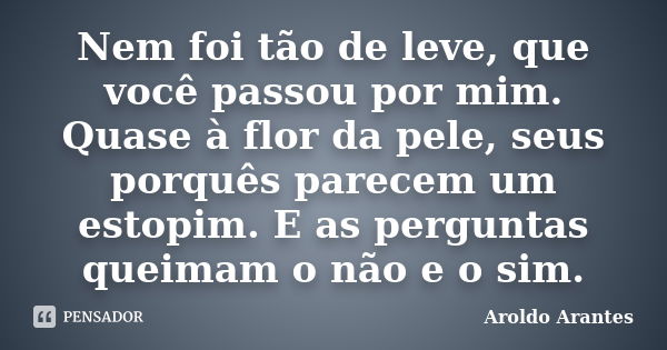 Nem foi tão de leve, que você passou por mim. Quase à flor da pele, seus porquês parecem um estopim. E as perguntas queimam o não e o sim.... Frase de Aroldo Arantes.