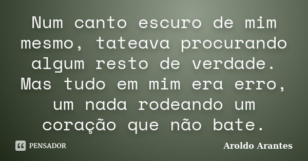 Num canto escuro de mim mesmo, tateava procurando algum resto de verdade. Mas tudo em mim era erro, um nada rodeando um coração que não bate.... Frase de Aroldo Arantes.