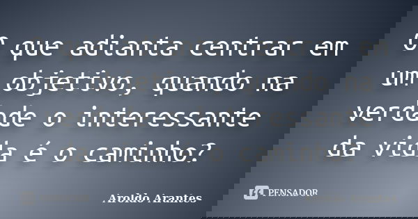 O que adianta centrar em um objetivo, quando na verdade o interessante da vida é o caminho?... Frase de Aroldo Arantes.